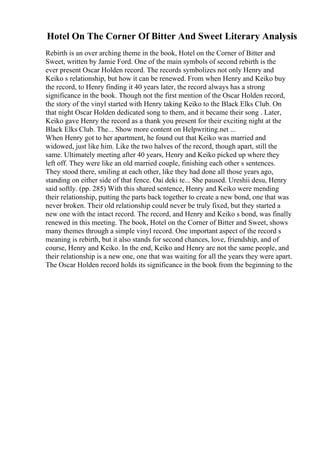 Hotel On The Corner Of Bitter And Sweet Literary Analysis
Rebirth is an over arching theme in the book, Hotel on the Corner of Bitter and
Sweet, written by Jamie Ford. One of the main symbols of second rebirth is the
ever present Oscar Holden record. The records symbolizes not only Henry and
Keiko s relationship, but how it can be renewed. From when Henry and Keiko buy
the record, to Henry finding it 40 years later, the record always has a strong
significance in the book. Though not the first mention of the Oscar Holden record,
the story of the vinyl started with Henry taking Keiko to the Black Elks Club. On
that night Oscar Holden dedicated song to them, and it became their song . Later,
Keiko gave Henry the record as a thank you present for their exciting night at the
Black Elks Club. The... Show more content on Helpwriting.net ...
When Henry got to her apartment, he found out that Keiko was married and
widowed, just like him. Like the two halves of the record, though apart, still the
same. Ultimately meeting after 40 years, Henry and Keiko picked up where they
left off. They were like an old married couple, finishing each other s sentences.
They stood there, smiling at each other, like they had done all those years ago,
standing on either side of that fence. Oai deki te... She paused. Ureshii desu, Henry
said softly. (pp. 285) With this shared sentence, Henry and Keiko were mending
their relationship, putting the parts back together to create a new bond, one that was
never broken. Their old relationship could never be truly fixed, but they started a
new one with the intact record. The record, and Henry and Keiko s bond, was finally
renewed in this meeting. The book, Hotel on the Corner of Bitter and Sweet, shows
many themes through a simple vinyl record. One important aspect of the record s
meaning is rebirth, but it also stands for second chances, love, friendship, and of
course, Henry and Keiko. In the end, Keiko and Henry are not the same people, and
their relationship is a new one, one that was waiting for all the years they were apart.
The Oscar Holden record holds its significance in the book from the beginning to the
 