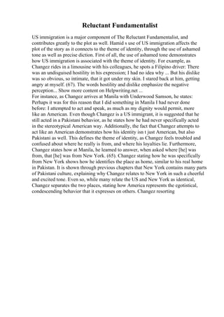Reluctant Fundamentalist
US immigration is a major component of The Reluctant Fundamentalist, and
contributes greatly to the plot as well. Hamid s use of US immigration affects the
plot of the story as it connects to the theme of identity, through the use of ashamed
tone as well as precise diction. First of all, the use of ashamed tone demonstrates
how US immigration is associated with the theme of identity. For example, as
Changez rides in a limousine with his colleagues, he spots a Filipino driver: There
was an undisguised hostility in his expression; I had no idea why ... But his dislike
was so obvious, so intimate, that it got under my skin. I stared back at him, getting
angry at myself. (67). The words hostility and dislike emphasize the negative
perception... Show more content on Helpwriting.net ...
For instance, as Changez arrives at Manila with Underwood Samson, he states:
Perhaps it was for this reason that I did something in Manila I had never done
before: I attempted to act and speak, as much as my dignity would permit, more
like an American. Even though Changez is a US immigrant, it is suggested that he
still acted in a Pakistani behavior, as he states how he had never specifically acted
in the stereotypical American way. Additionally, the fact that Changez attempts to
act like an American demonstrates how his identity isn t just American, but also
Pakistani as well. This defines the theme of identity, as Changez feels troubled and
confused about where he really is from, and where his loyalties lie. Furthermore,
Changez states how at Manila, he learned to answer, when asked where [he] was
from, that [he] was from New York. (65). Changez stating how he was specifically
from New York shows how he identifies the place as home, similar to his real home
in Pakistan. It is shown through previous chapters that New York contains many parts
of Pakistani culture, explaining why Changez relates to New York in such a cheerful
and excited tone. Even so, while many relate the US and New York as identical,
Changez separates the two places, stating how America represents the egotistical,
condescending behavior that it expresses on others. Changez resorting
 