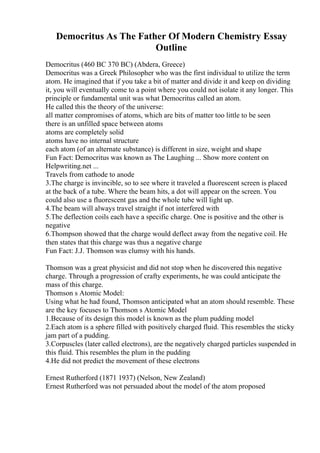 Democritus As The Father Of Modern Chemistry Essay
Outline
Democritus (460 BC 370 BC) (Abdera, Greece)
Democritus was a Greek Philosopher who was the first individual to utilize the term
atom. He imagined that if you take a bit of matter and divide it and keep on dividing
it, you will eventually come to a point where you could not isolate it any longer. This
principle or fundamental unit was what Democritus called an atom.
He called this the theory of the universe:
all matter compromises of atoms, which are bits of matter too little to be seen
there is an unfilled space between atoms
atoms are completely solid
atoms have no internal structure
each atom (of an alternate substance) is different in size, weight and shape
Fun Fact: Democritus was known as The Laughing ... Show more content on
Helpwriting.net ...
Travels from cathode to anode
3.The charge is invincible, so to see where it traveled a fluorescent screen is placed
at the back of a tube. Where the beam hits, a dot will appear on the screen. You
could also use a fluorescent gas and the whole tube will light up.
4.The beam will always travel straight if not interfered with
5.The deflection coils each have a specific charge. One is positive and the other is
negative
6.Thompson showed that the charge would deflect away from the negative coil. He
then states that this charge was thus a negative charge
Fun Fact: J.J. Thomson was clumsy with his hands.
Thomson was a great physicist and did not stop when he discovered this negative
charge. Through a progression of crafty experiments, he was could anticipate the
mass of this charge.
Thomson s Atomic Model:
Using what he had found, Thomson anticipated what an atom should resemble. These
are the key focuses to Thomson s Atomic Model
1.Because of its design this model is known as the plum pudding model
2.Each atom is a sphere filled with positively charged fluid. This resembles the sticky
jam part of a pudding.
3.Corpuscles (later called electrons), are the negatively charged particles suspended in
this fluid. This resembles the plum in the pudding
4.He did not predict the movement of these electrons
Ernest Rutherford (1871 1937) (Nelson, New Zealand)
Ernest Rutherford was not persuaded about the model of the atom proposed
 