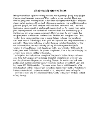 Snapchat Spectacles Essay
Have you ever seen a yellow vending machine with a giant eye giving many people
these new and improved sunglasses? If so you have seen a snap bot. These snap
bots are going to be roaming around in new areas selling these new type of Snapchat
glasses called spectacles. If you think of the name spectacles you would think reading
glassesor googles, but these Snapchat spectacles have a new twist to it. These are
fashionable sunglasseswith a wireless video camerabuilt in. As you are video taping
your subject you have a 10 second limit to record then it will automatically go to
the Snapchat app saved in your camera roll. Once you open the app you can then
edit your photos or videos and send them to a friend or post it on your story. Once
you buy these sunglasses they come in a case that can recharge your sunglasses
for a week s worth fully charged. It s a great package deal! The sunglasses do have a
price of $130 and come in limited ares, but these are such fun things to have. You
can even customize your spectacles by picking what color you would prefer
whether it is blue, black or coral. Spectacles will be a new trend of 2017 and will
make you a more fashionable, fun person. Imagine this, I am at the beach hanging out
... Show more content on Helpwriting.net ...
The Snapchat Spectacles are an example of this growth. Before the spectacles the
only thing that was popular was the app Snapchat. Snapchat is an app where you
can take pictures of things around you using filters so the pictures can look more
professional, but they disappear quickly. Snapchat has been around for 6 years and
has earned $22.7 billion dollars. They even turned down a $3 billion dollar offer
from Facebook so their company can expand and become more public. With the new
improvements of their company they decided to change their name to Snap.Inc.
They wanted more of a broad name since they will be selling more products instead
of only the app
 