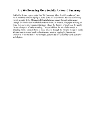 Are We Becoming More Socially Awkward Summary
In Cecilia Brown s paper titled Are We Becoming More Socially Awkward?, the
main point the author is trying to make is the use of electronic devices is affecting
people s social skills. This central idea is being advanced throughout the essay
through the meticulous word choice of the writer. In essence, this paper is trying to
bring forward to an average modern day citizen the dangers of electronic devices to
the social aspects of today s society. The central idea, the use of electronics is
affecting people s social skills, is made obvious through the writer s choice of words.
We converse with our hands rather than our mouths, tapping keyboards and
touchpads to the rhythm of our thoughts. (Brown 1) The use of the words converse
and rhythm
 