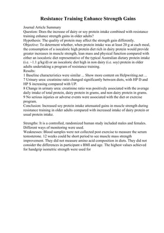 Resistance Training Enhance Strength Gains
Journal Article Summary
Question: Does the increase of dairy or soy protein intake combined with resistance
training enhance strength gains in older adults?
Hypothesis: The quality of protein may affect the strength gain differently.
Objective: To determent whether, when protein intake was at least 20 g at each meal,
the consumption of a isocaloric high protein diet rich in dairy protein would provide
greater increases in muscle strength, lean mass and physical function compared with
either an isocaloric diet representative of the typical Australian dietary protein intake
(i.e. ~1.1 g/kg/d) or an isocaloric diet high in non dairy (i.e. soy) protein in older
adults undertaking a program of resistance training.
Results:
1 Baseline characteristics were similar ... Show more content on Helpwriting.net ...
7 Urinary urea: creatinine ratio changed significantly between diets, with HP D and
HP S increasing compared with UP.
8 Change in urinary urea: creatinine ratio was positively associated with the average
daily intake of total protein, dairy protein in grams, and non dairy protein in grams.
9 No serious injuries or adverse events were associated with the diet or exercise
program.
Conclusion: Increased soy protein intake attenuated gains in muscle strength during
resistance training in older adults compared with increased intake of dairy protein or
usual protein intake.
Strengths: It is a controlled, randomized human study included males and females.
Different ways of monitoring were used.
Weaknesses: Blood samples were not collected post exercise to measure the serum
testosterone. 12 weeks could be short period to see muscle mass strength
improvement. They did not measure amino acid composition in diets. They did not
consider the differences in participant s BMI and age. The highest values achieved
for handgrip isometric strength were used for
 