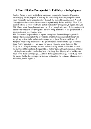A Short Fiction Protagonist In Phil Klay s Redeployment
In short fiction is important to have a complex protagonist character. Characters
exist largely for the purpose of moving the story along from one plot point to the
next. The reader experiences the story through the eyes of the protagonist. A good
development of the main character makes a good story. Based on Edgar Allan Poes
quantifications as what constitutes a short fictionstory protagonist, Sergeant Price, in
Phil Klay s work, Redeployment is an excellent example of a short fiction protagonist
because he embodies the protagonist traits of being distrustful of the government, is
an outsider, and is a reluctant hero.
The first reason Sergeant Price is a good example of short fiction protagonist is
because he is distrustful of the government or at least is distrustful of those who
are giving orders for he and the other troops to perform. The true evidence of
Sergeant Price being distrustful of the government is seen when he says We shoot
dogs. Not by accident . . . I am a dog person, so I thought about that a lot (Klay
506). He is killing those dogs because he is following orders, but he does not see
the purpose of killing them. Sergeant Price further demonstrates his distrust of those
ordering him when he explains But here s the thing. I m thinking a lot, and I mean
a lot, about these fucking dogs... And I m thinking about my dog. Vicar (Klay 507).
He shows that he does not agree with what he is doing. He just does it because there
are orders, but he regrets it.
 
