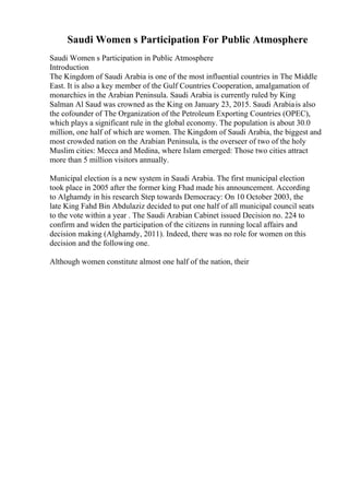 Saudi Women s Participation For Public Atmosphere
Saudi Women s Participation in Public Atmosphere
Introduction
The Kingdom of Saudi Arabia is one of the most influential countries in The Middle
East. It is also a key member of the Gulf Countries Cooperation, amalgamation of
monarchies in the Arabian Peninsula. Saudi Arabia is currently ruled by King
Salman Al Saud was crowned as the King on January 23, 2015. Saudi Arabiais also
the cofounder of The Organization of the Petroleum Exporting Countries (OPEC),
which plays a significant rule in the global economy. The population is about 30.0
million, one half of which are women. The Kingdom of Saudi Arabia, the biggest and
most crowded nation on the Arabian Peninsula, is the overseer of two of the holy
Muslim cities: Mecca and Medina, where Islam emerged: Those two cities attract
more than 5 million visitors annually.
Municipal election is a new system in Saudi Arabia. The first municipal election
took place in 2005 after the former king Fhad made his announcement. According
to Alghamdy in his research Step towards Democracy: On 10 October 2003, the
late King Fahd Bin Abdulaziz decided to put one half of all municipal council seats
to the vote within a year . The Saudi Arabian Cabinet issued Decision no. 224 to
confirm and widen the participation of the citizens in running local affairs and
decision making (Alghamdy, 2011). Indeed, there was no role for women on this
decision and the following one.
Although women constitute almost one half of the nation, their
 