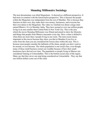 Slumdog Millionaire Sociology
The next documentary was titled Megaslums . It showed us a different perspective. It
had more in common with the functionalist perspective. This is because the people
within the Megaslum was independent from the rest of Mumbai. This is because they
function on their own, they make their own money, businesses, and everyone has
their own duties to the Megaslum. The video we watched was about a mega slum
named Dharavi. It is in Mumbai, India. They have around or over one million people
living in an area smaller than Central Park in New York City. This is the area
which the movie Slumdog Millionaire was filmed and aimed to show the lifestyles
and things that people from Dharavi encounter every day. How a slum is defined is
when there are more than 2 people living in one room. The term social classis
important in this movie because they show you that in Mumbai if you live or
come from the slum you are considered the lowest class within the area. This is
because most people consider the habitants of the slums, people you don t want to
be around, or ever become. The whole population is one social class, even though,
many of these small business owners are wealthy because of how their small
businesses have thrived over time. The population or people living in Dharavi are
considered Tanning or Untouchables. This is the bottom social class of the region.
Many say that they never can stop being considered an Untouchable . They say that
one million dollars come out of this slum
 