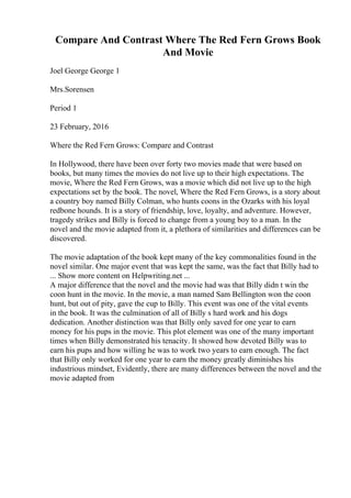 Compare And Contrast Where The Red Fern Grows Book
And Movie
Joel George George 1
Mrs.Sorensen
Period 1
23 February, 2016
Where the Red Fern Grows: Compare and Contrast
In Hollywood, there have been over forty two movies made that were based on
books, but many times the movies do not live up to their high expectations. The
movie, Where the Red Fern Grows, was a movie which did not live up to the high
expectations set by the book. The novel, Where the Red Fern Grows, is a story about
a country boy named Billy Colman, who hunts coons in the Ozarks with his loyal
redbone hounds. It is a story of friendship, love, loyalty, and adventure. However,
tragedy strikes and Billy is forced to change from a young boy to a man. In the
novel and the movie adapted from it, a plethora of similarities and differences can be
discovered.
The movie adaptation of the book kept many of the key commonalities found in the
novel similar. One major event that was kept the same, was the fact that Billy had to
... Show more content on Helpwriting.net ...
A major difference that the novel and the movie had was that Billy didn t win the
coon hunt in the movie. In the movie, a man named Sam Bellington won the coon
hunt, but out of pity, gave the cup to Billy. This event was one of the vital events
in the book. It was the culmination of all of Billy s hard work and his dogs
dedication. Another distinction was that Billy only saved for one year to earn
money for his pups in the movie. This plot element was one of the many important
times when Billy demonstrated his tenacity. It showed how devoted Billy was to
earn his pups and how willing he was to work two years to earn enough. The fact
that Billy only worked for one year to earn the money greatly diminishes his
industrious mindset, Evidently, there are many differences between the novel and the
movie adapted from
 