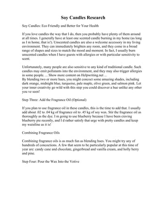 Soy Candles Research
Soy Candles: Eco Friendly and Better for Your Health
If you love candles the way that I do, then you probably have plenty of them around
at all times. I generally have at least one scented candle burning in my home (as long
as I m home, that is!). Unscented candles are also a welcome accessory in my living
environment. They can immediately brighten any room, and they come in a broad
range of shapes and sizes to match the mood and moment. In fact, I usually burn
unscented candles when I have guests with allergies or with particular sensitivity to
scent.
Unfortunately, many people are also sensitive to any kind of traditional candle. Such
candles may emit pollutants into the environment, and they may also trigger allergies
in some people. ... Show more content on Helpwriting.net ...
By blending two or more hues, you might concoct some amazing shades, including
dark orange, midnight blue, turquoise, pale maple, olive green, and salmon pink. Let
your inner creativity go wild with this step you could discover a hue unlike any other
you ve seen!
Step Three: Add the Fragrance Oil (Optional)
If you plan to use fragrance oil in these candles, this is the time to add that. I usually
add about .02 to .04 kg of fragrance oil to .45 kg of soy wax. Stir the fragrance oil as
thoroughly as the dye. I m going to use blueberry because I have been craving
blueberry pie recently, and I d rather satisfy that urge with pretty candles and keep
my waistline as it is!
Combining Fragrance Oils
Combining fragrance oils is as much fun as blending hues. You might try any of
hundreds of concoctions. A few that seem to be particularly popular at this time of
year are: candy cane and chocolate, gingerbread and vanilla cream, and holly berry
and pine.
Step Four: Pour the Wax Into the Votive
 