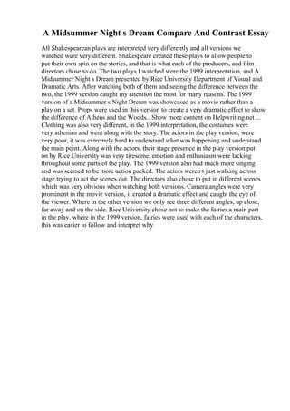 A Midsummer Night s Dream Compare And Contrast Essay
All Shakespearean plays are interpreted very differently and all versions we
watched were very different. Shakespeare created these plays to allow people to
put their own spin on the stories, and that is what each of the producers, and film
directors chose to do. The two plays I watched were the 1999 interpretation, and A
Midsummer Night s Dream presented by Rice University Department of Visual and
Dramatic Arts. After watching both of them and seeing the difference between the
two, the 1999 version caught my attention the most for many reasons. The 1999
version of a Midsummer s Night Dream was showcased as a movie rather than a
play on a set. Props were used in this version to create a very dramatic effect to show
the difference of Athens and the Woods... Show more content on Helpwriting.net ...
Clothing was also very different, in the 1999 interpretation, the costumes were
very athenian and went along with the story. The actors in the play version, were
very poor, it was extremely hard to understand what was happening and understand
the main point. Along with the actors, their stage presence in the play version put
on by Rice University was very tiresome, emotion and enthusiasm were lacking
throughout some parts of the play. The 1999 version also had much more singing
and was seemed to be more action packed. The actors weren t just walking across
stage trying to act the scenes out. The directors also chose to put in different scenes
which was very obvious when watching both versions. Camera angles were very
prominent in the movie version, it created a dramatic effect and caught the eye of
the viewer. Where in the other version we only see three different angles, up close,
far away and on the side. Rice University chose not to make the fairies a main part
in the play, where in the 1999 version, fairies were used with each of the characters,
this was easier to follow and interpret why
 