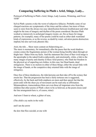 Comparing Suffering in Plath s Ariel, Stings, Lady...
Portrayal of Suffering in Plath s Ariel, Stings, Lady Lazarus, Wintering, and Fever
103В°
Sylvia Plath s poems evoke the worst of subjective fallacies. Probably some of our
charged reactions are symptomatic of the times and the culture; but more of them
seem to stem from the always too easy identification between troubled poet and what
might be the tone of imagery and rhythm of the poem considered. Because Plath
worked so intensively in archetypal imagery (water, air, fire as bases for image
patterns, for example), many of her poems could be read as either dark wasteland
kinds of expressions, or as the reverse, as death by water, salvation poems destruction
implied, but also survived, phoenix like.
Ariel, the title ... Show more content on Helpwriting.net ...
The stasis is momentary, for immediately after the pause that the word shadows
creates comes the fragmentary picture of the woman being forcibly taken through air
thighs hair / flakes from my heels. And the statement like close of that vivid image is
the apostrophe to the naked Godiva (physically, and emotionally, white, a link to the
many images of purity and chastity in these Ariel poems), who finds her freedom in
the physical act of unpeeling not clothes, in this case, but Dead hands, dead
stringencies. There is no motion in either of these things; either the sexual links with
the image of hands, or the compulsive duty oriented links with the image of
stringency.
Once free of these deadnesses, the rider/persona can then take off to the ecstasy that
awaits her. That the progression has been a fairly tortuous one is suggested,
effectively, by the back and forth emphasis on stasis and then speed; but that the
poem ends with the sheer joy of movement can be read only as affirmation.
Metamorphosis, transcendence blots out even those all important cries from the
children that other poems of Plath s show to be so beloved, as the poem closes (and
the line arrangement here is, of course, mine):
And now I foam to wheat, a glitter of seas,
(The child s cry melts in the wall)
and I am the arrow
the dew that flies suicidal, at one with
 
