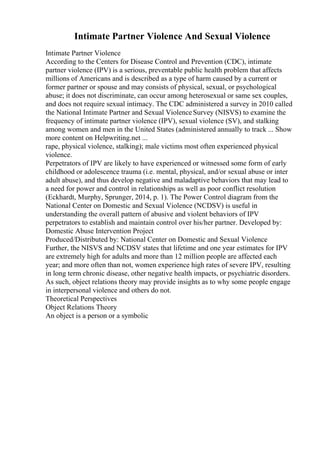 Intimate Partner Violence And Sexual Violence
Intimate Partner Violence
According to the Centers for Disease Control and Prevention (CDC), intimate
partner violence (IPV) is a serious, preventable public health problem that affects
millions of Americans and is described as a type of harm caused by a current or
former partner or spouse and may consists of physical, sexual, or psychological
abuse; it does not discriminate, can occur among heterosexual or same sex couples,
and does not require sexual intimacy. The CDC administered a survey in 2010 called
the National Intimate Partner and Sexual ViolenceSurvey (NISVS) to examine the
frequency of intimate partner violence (IPV), sexual violence (SV), and stalking
among women and men in the United States (administered annually to track ... Show
more content on Helpwriting.net ...
rape, physical violence, stalking); male victims most often experienced physical
violence.
Perpetrators of IPV are likely to have experienced or witnessed some form of early
childhood or adolescence trauma (i.e. mental, physical, and/or sexual abuse or inter
adult abuse), and thus develop negative and maladaptive behaviors that may lead to
a need for power and control in relationships as well as poor conflict resolution
(Eckhardt, Murphy, Sprunger, 2014, p. 1). The Power Control diagram from the
National Center on Domestic and Sexual Violence (NCDSV) is useful in
understanding the overall pattern of abusive and violent behaviors of IPV
perpetrators to establish and maintain control over his/her partner. Developed by:
Domestic Abuse Intervention Project
Produced/Distributed by: National Center on Domestic and Sexual Violence
Further, the NISVS and NCDSV states that lifetime and one year estimates for IPV
are extremely high for adults and more than 12 million people are affected each
year; and more often than not, women experience high rates of severe IPV, resulting
in long term chronic disease, other negative health impacts, or psychiatric disorders.
As such, object relations theory may provide insights as to why some people engage
in interpersonal violence and others do not.
Theoretical Perspectives
Object Relations Theory
An object is a person or a symbolic
 