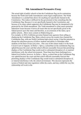 9th Amendment Persuasive Essay
The actual right of public schools to ban the Confederate flag can be contentious
because the Ninth and Tenth Amendments create legal complications. The Ninth
Amendment is a catchall that allows for anything not specifically banned in the
Constitution. This makes it difficult for the government to ban something like the
Confederate flag. Because it is not specifically banned in the Constitution, and
because of its many ardent supporters the Confederate flag may be interpreted to be
protected by the Ninth amendment. The Tenth amendment is what causes potential
federalism issues because it leaves all issues that are not specifically given to the
federal powers up to the states and therefore, as an extension of the states, up to
public schools... Show more content on Helpwriting.net ...
For example. in 2014, California governor banned state agencies from selling or
displaying the Confederate flag. Many schools across the country have banned the
Confederate flag, with one North Carolinian high school saying, it had the potential to
disrupt the education process of fellow students and ability to intimidate other
students on the basis of race [or] color... One case of this nature made it to the Sixth
Circuit Court of Appeals. In Defoe v. Spiva, a schoolban on the confederate flag was
upheld because the court said that school officials reasonably forecast that permitting
displays of the Confederate flag would result in substantial disruption of, or material
interference with, the school environment. These bans have been challenged on a
federal level before, however. In Defoe v. Spiva, a school ban on the Confederate flag
was upheld because the court said that school officials reasonably forecast that
permitting displays of the Confederate flag would result in substantial disruption of,
or material interference with, the school environment. This decision represents the
system of federal and state regulation within the courts, and may exhibit the way this
relationship will work in the
 