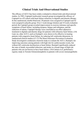 Clinical Trials And Observational Studies
The efficacy of ACE I has been widely evaluated in clinical trials and observational
studies. In 1983, Captopril multicenter research group investigated the efficacy of
Captopril in a 92 cohort with heart failure refractory to digitalis and diuretic therapy.
In this randomized, double blind trial, 50 patients were assigned to Captopril and 42
were assigned to placebo group. Over 2 week dosage titration and 10 week evaluation
period, the Captopril group revealed improvement in exercise tolerance and specific
symptoms of heart failure, including dyspnea, fatigue and orthopnea, and the
reduction of edema. Captopril therapy were concluded as an effect adjunctive
treatment to digitalis and diuretic drugs for patients with refractory heart failure. (14)
Later on, other ACE I, such as Enalapril, were shown to be effective in treating
patients with congestive heart failure, by reducing left ventricular dimension, in
randomized clinical studies.(15 17) The Heart Outcomes Prevention Evaluation
Study Investigators conducted a factorial study to evaluate the ACE I, Ramipril, for
improving outcomes among patients with high risk for cardiovascular events, but
without left ventricular dysfunction or heart failure. Ramipril significantly reduced
the rates of death, myocardial infarction, and stroke in a broad range of high risk
patients who are not known to have heart failure. (18) Cattran et al. performed a
registry study in Toronto Glomerulonephritis in patients with severe immunoglobulin
 