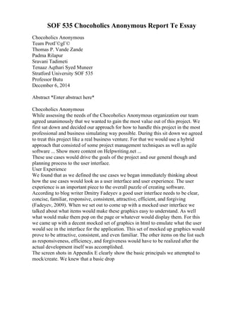 SOF 535 Chocoholics Anonymous Report Te Essay
Chocoholics Anonymous
Team ProtГ©gГ©
Thomas P. Vande Zande
Padma Rilapur
Sravani Tadimeti
Tenaaz Aqthari Syed Muneer
Stratford University SOF 535
Professor Butu
December 6, 2014
Abstract *Enter abstract here*
Chocoholics Anonymous
While assessing the needs of the Chocoholics Anonymous organization our team
agreed unanimously that we wanted to gain the most value out of this project. We
first sat down and decided our approach for how to handle this project in the most
professional and business simulating way possible. During this sit down we agreed
to treat this project like a real business venture. For that we would use a hybrid
approach that consisted of some project management techniques as well as agile
software ... Show more content on Helpwriting.net ...
These use cases would drive the goals of the project and our general though and
planning process to the user interface.
User Experience
We found that as we defined the use cases we began immediately thinking about
how the use cases would look as a user interface and user experience. The user
experience is an important piece to the overall puzzle of creating software.
According to blog writer Dmitry Fadeyev a good user interface needs to be clear,
concise, familiar, responsive, consistent, attractive, efficient, and forgiving
(Fadeyev, 2009). When we set out to come up with a mocked user interface we
talked about what items would make these graphics easy to understand. As well
what would make them pop on the page or whatever would display them. For this
we came up with a decent mocked set of graphics in html to emulate what the user
would see in the interface for the application. This set of mocked up graphics would
prove to be attractive, consistent, and even familiar. The other items on the list such
as responsiveness, efficiency, and forgiveness would have to be realized after the
actual development itself was accomplished.
The screen shots in Appendix E clearly show the basic principals we attempted to
mock/create. We knew that a basic drop
 