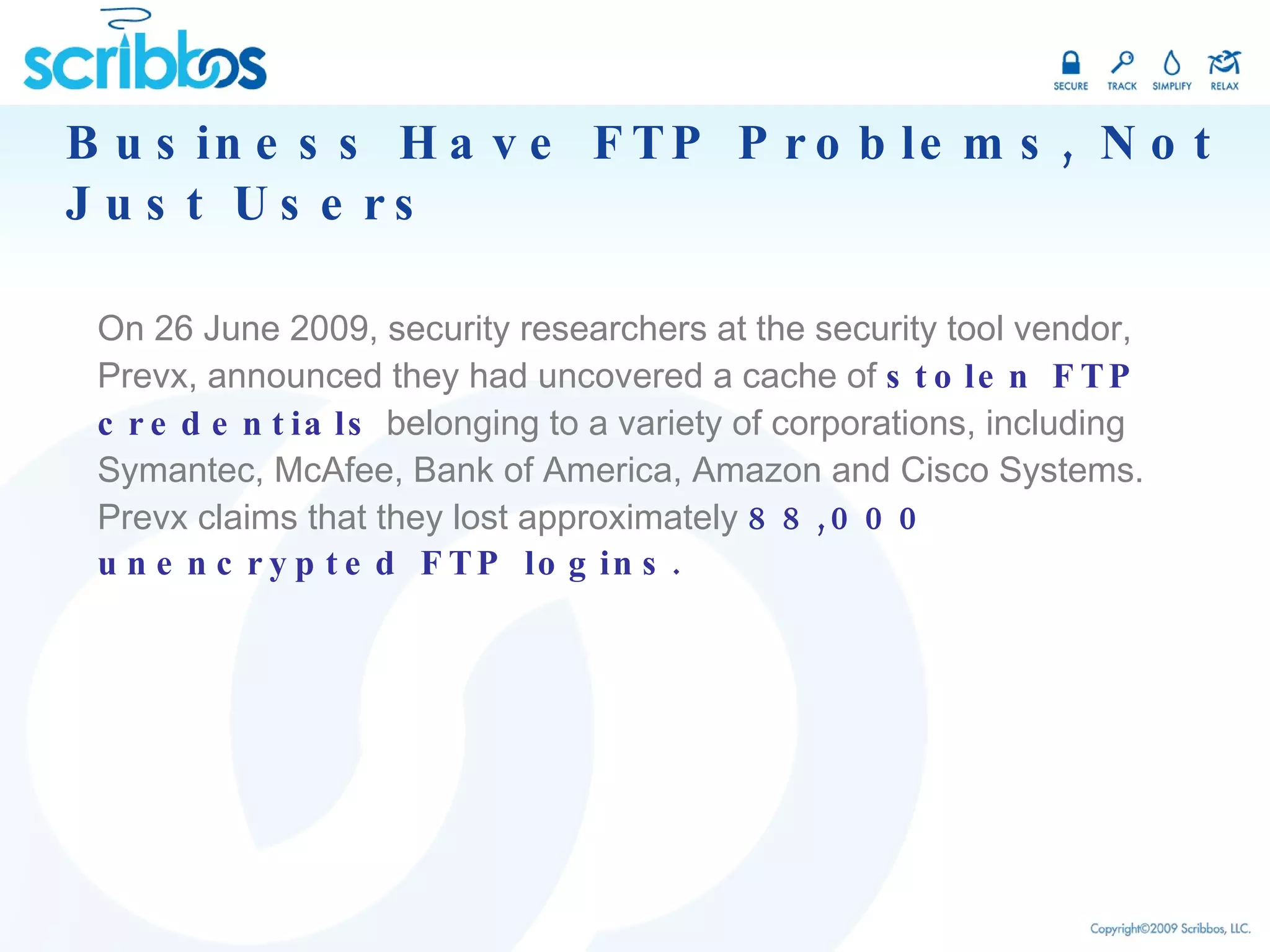 Business Have FTP Problems, Not Just Users On 26 June 2009, security researchers at the security tool vendor, Prevx, announced they had uncovered a cache of  stolen FTP credentials  belonging to a variety of corporations, including Symantec, McAfee, Bank of America, Amazon and Cisco Systems. Prevx claims that they lost approximately  88,000 unencrypted FTP logins.  