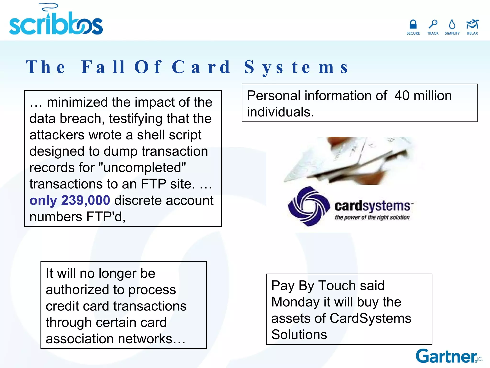 The Fall Of Card Systems …  minimized the impact of the data breach, testifying that the attackers wrote a shell script designed to dump transaction records for &quot;uncompleted&quot; transactions to an FTP site. …  only 239,000  discrete account numbers FTP'd,  Personal information of  40 million individuals. It will no longer be authorized to process credit card transactions through certain card association networks… Pay By Touch said Monday it will buy the assets of CardSystems Solutions 