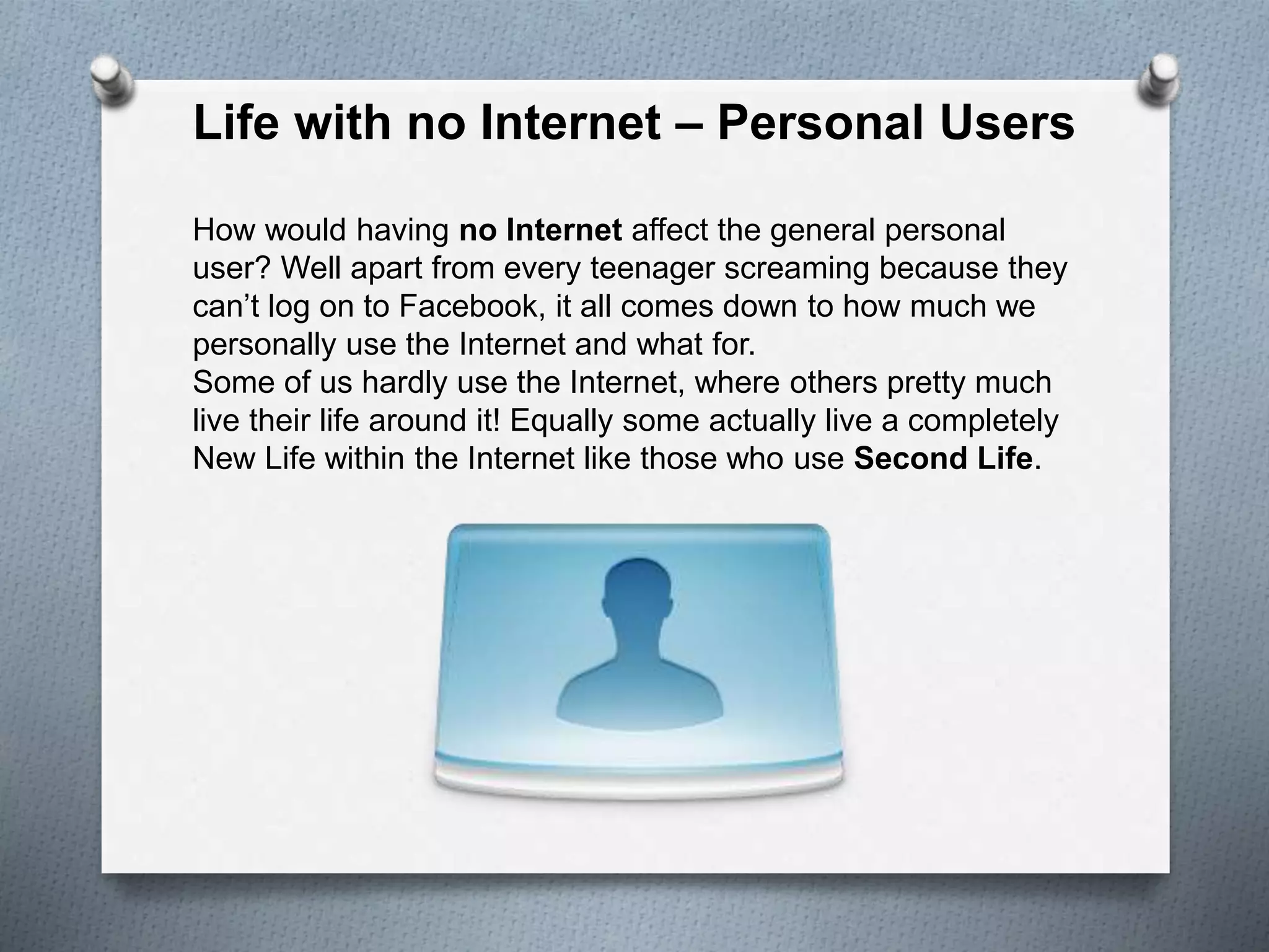 Life with no Internet – Personal Users
How would having no Internet affect the general personal
user? Well apart from every teenager screaming because they
can’t log on to Facebook, it all comes down to how much we
personally use the Internet and what for.
Some of us hardly use the Internet, where others pretty much
live their life around it! Equally some actually live a completely
New Life within the Internet like those who use Second Life.
 
