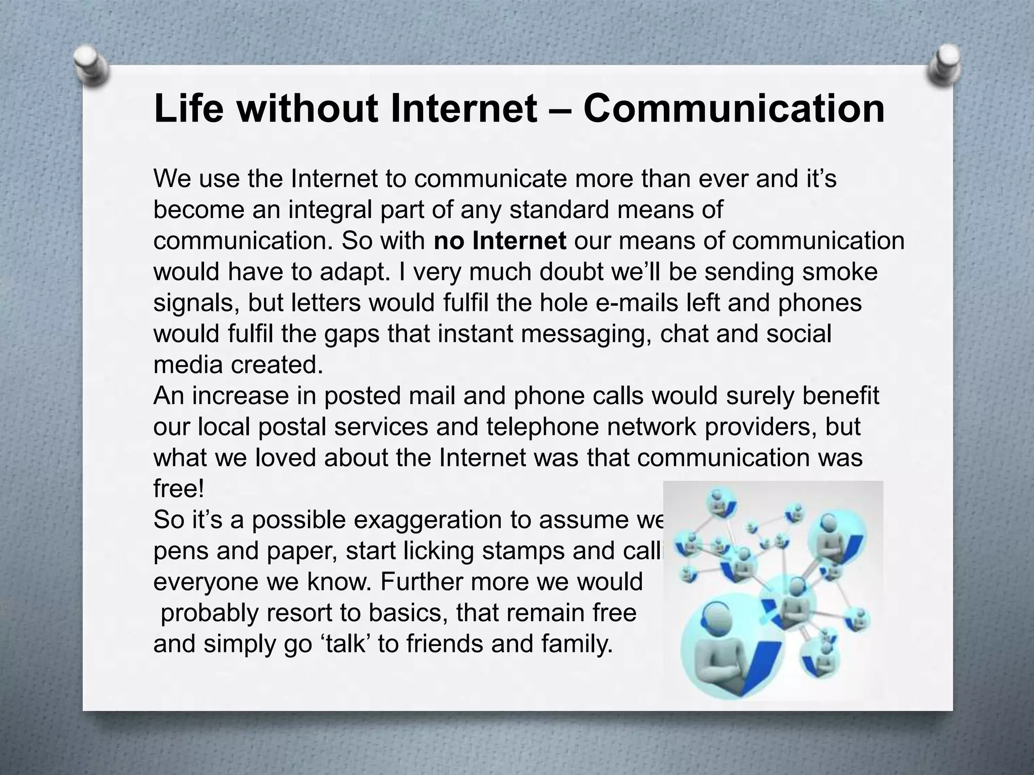 Life without Internet – Communication
We use the Internet to communicate more than ever and it’s
become an integral part of any standard means of
communication. So with no Internet our means of communication
would have to adapt. I very much doubt we’ll be sending smoke
signals, but letters would fulfil the hole e-mails left and phones
would fulfil the gaps that instant messaging, chat and social
media created.
An increase in posted mail and phone calls would surely benefit
our local postal services and telephone network providers, but
what we loved about the Internet was that communication was
free!
So it’s a possible exaggeration to assume we’d all crack out the
pens and paper, start licking stamps and calling
everyone we know. Further more we would
probably resort to basics, that remain free
and simply go ‘talk’ to friends and family.
 