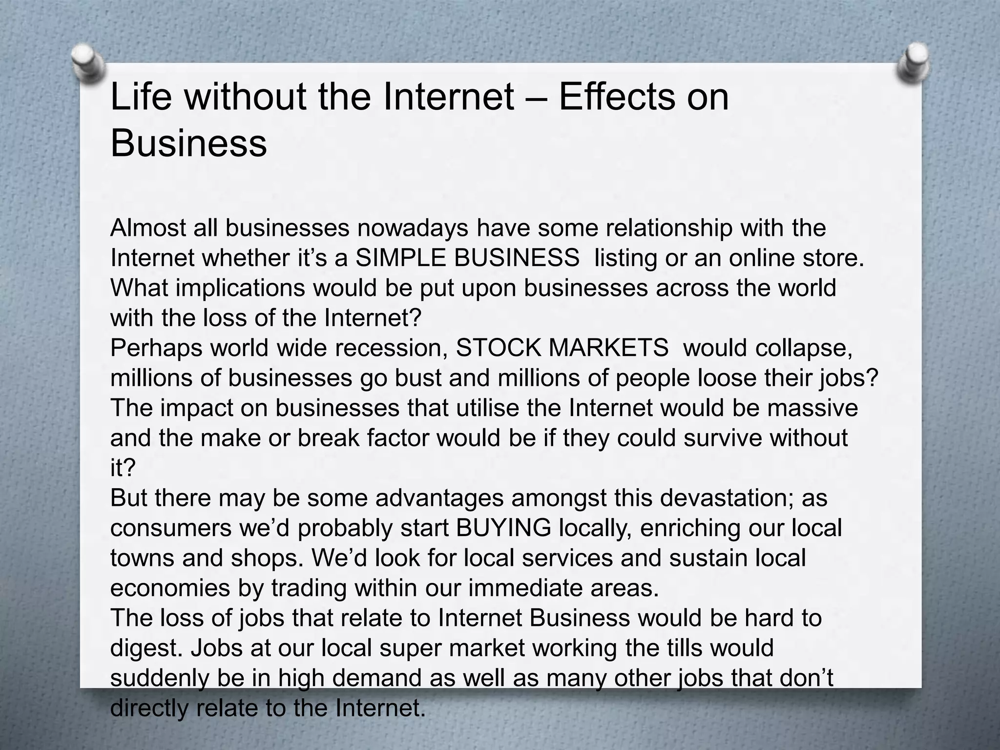 Life without the Internet – Effects on
Business
Almost all businesses nowadays have some relationship with the Internet
whether it’s a SIMPLE BUSINESS listing or an online store. What implications
would be put upon businesses across the world with the loss of the Internet?
Perhaps world wide recession, STOCK MARKETS would collapse, millions of
businesses go bust and millions of people loose their jobs?
The impact on businesses that utilise the Internet would be massive and the
make or break factor would be if they could survive without it?
But there may be some advantages amongst this devastation; as consumers
we’d probably start BUYING locally, enriching our local towns and shops.
We’d look for local services and sustain local economies by trading within our
immediate areas.
The loss of jobs that relate to Internet Business would be hard to digest. Jobs
at our local super market working the tills would suddenly be in high demand
as well as many other jobs that don’t directly relate to the Internet.
 