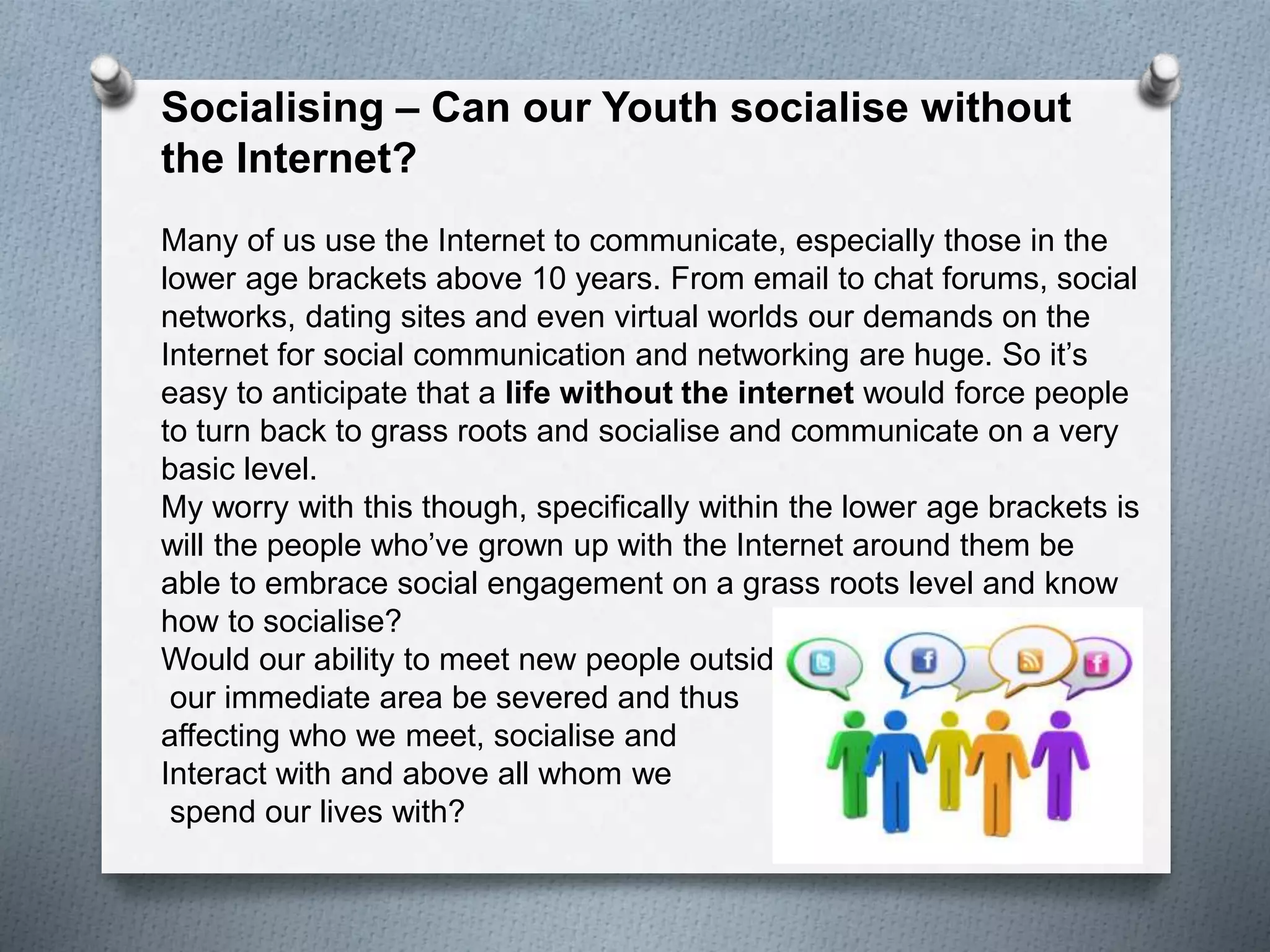 Socialising – Can our Youth socialise without
the Internet?
Many of us use the Internet to communicate, especially those in the
lower age brackets above 10 years. From email to chat forums, social
networks, dating sites and even virtual worlds our demands on the
Internet for social communication and networking are huge. So it’s
easy to anticipate that a life without the internet would force people
to turn back to grass roots and socialise and communicate on a very
basic level.
My worry with this though, specifically within the lower age brackets is
will the people who’ve grown up with the Internet around them be
able to embrace social engagement on a grass roots level and know
how to socialise?
Would our ability to meet new people outside
our immediate area be severed and thus
affecting who we meet, socialise and
Interact with and above all whom we
spend our lives with?
 