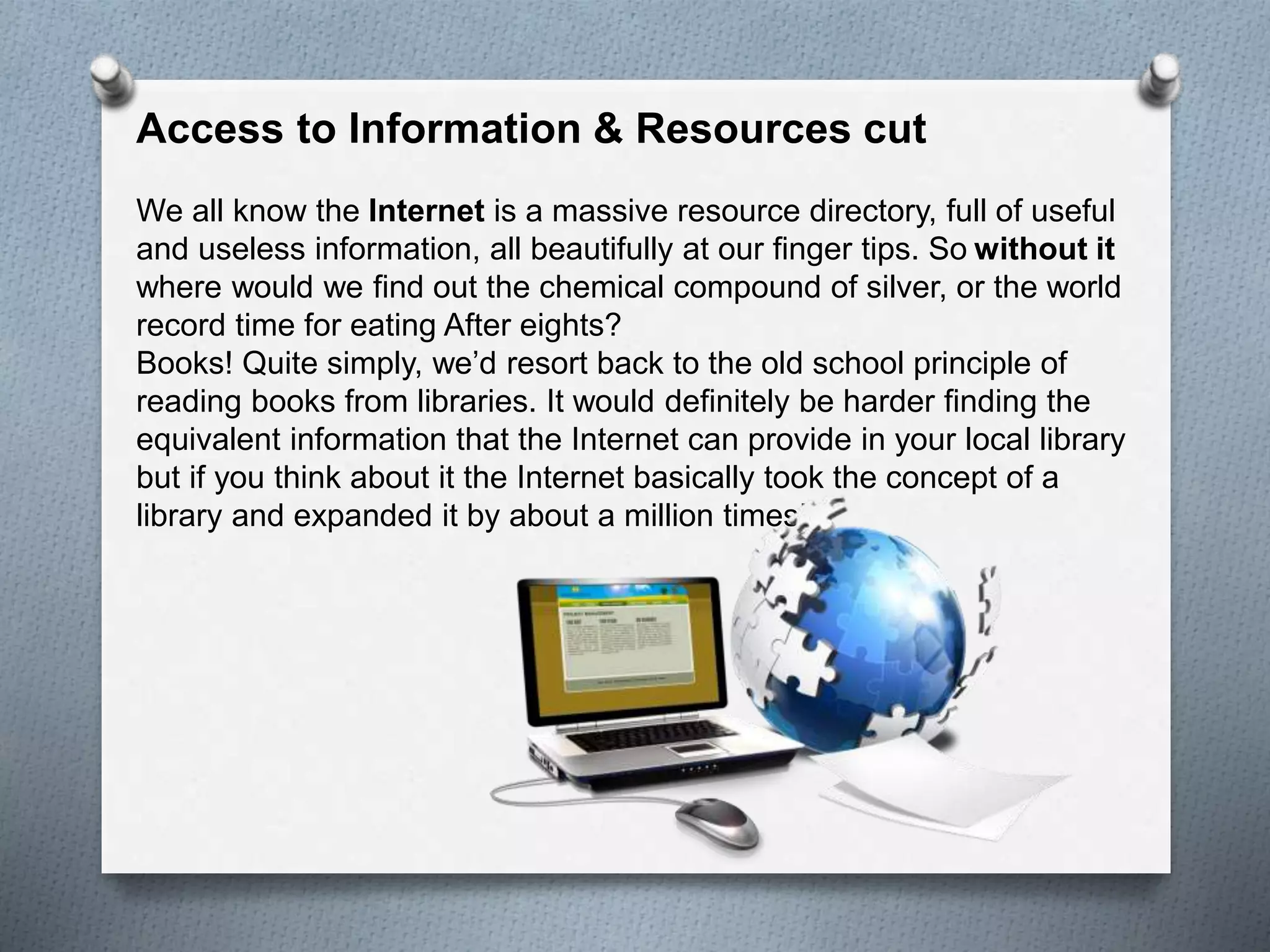 Access to Information & Resources cut
We all know the Internet is a massive resource directory, full of useful
and useless information, all beautifully at our finger tips. So without it
where would we find out the chemical compound of silver, or the world
record time for eating After eights?
Books! Quite simply, we’d resort back to the old school principle of
reading books from libraries. It would definitely be harder finding the
equivalent information that the Internet can provide in your local library
but if you think about it the Internet basically took the concept of a
library and expanded it by about a million times!.
 