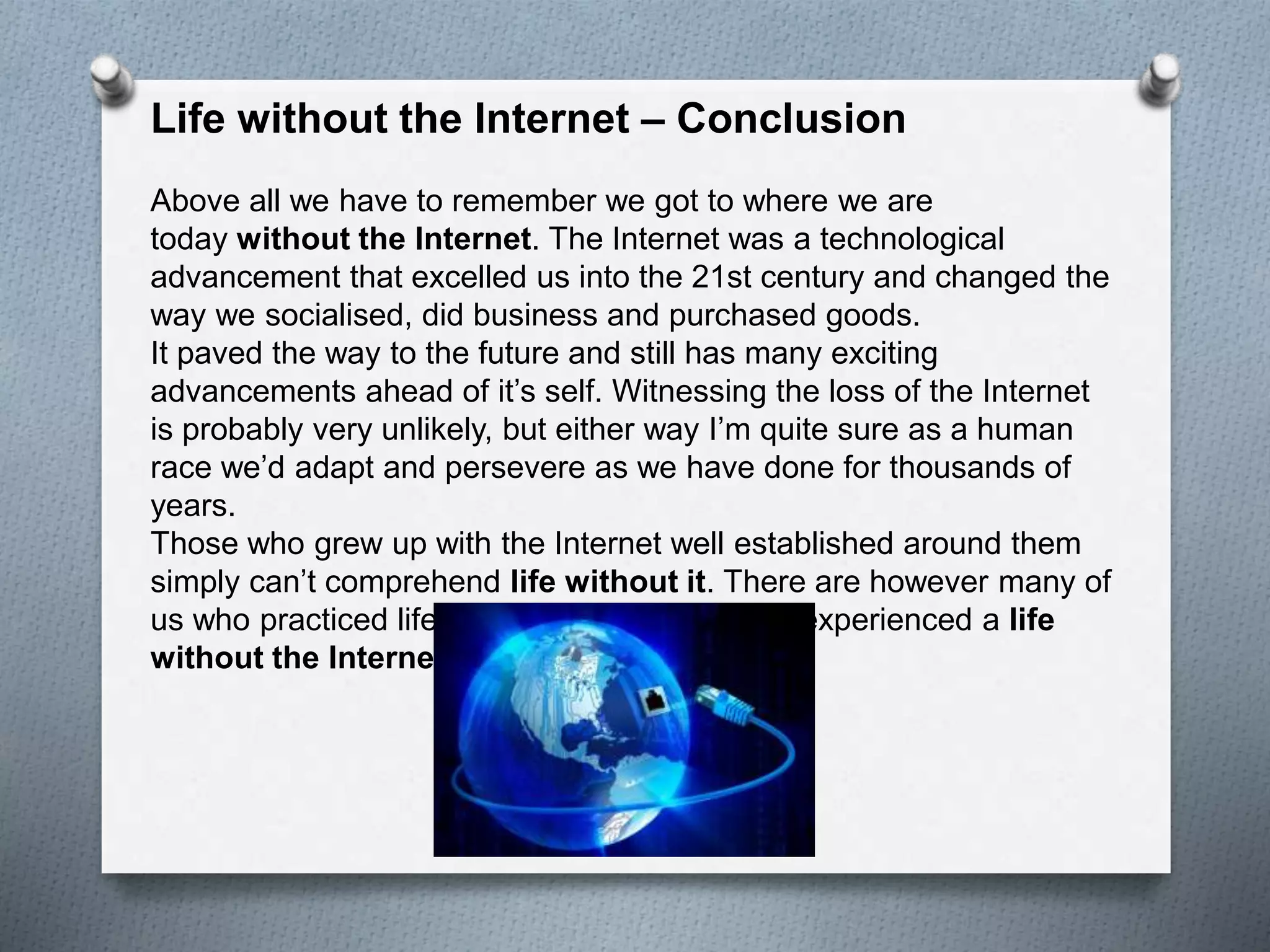 Life without the Internet – Conclusion
Above all we have to remember we got to where we are
today without the Internet. The Internet was a technological
advancement that excelled us into the 21st century and changed the
way we socialised, did business and purchased goods.
It paved the way to the future and still has many exciting
advancements ahead of it’s self. Witnessing the loss of the Internet
is probably very unlikely, but either way I’m quite sure as a human
race we’d adapt and persevere as we have done for thousands of
years.
Those who grew up with the Internet well established around them
simply can’t comprehend life without it. There are however many of
us who practiced life before it’s time and have experienced a life
without the Internet.
 