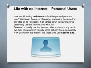 Life with no Internet – Personal Users
How would having no Internet affect the general personal
user? Well apart from every teenager screaming because they
can’t log on to Facebook, it all comes down to how much we
personally use the Internet and what for.
Some of us hardly use the Internet, where others pretty much
live their life around it! Equally some actually live a completely
New Life within the Internet like those who use Second Life.
 