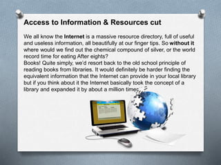 Access to Information & Resources cut
We all know the Internet is a massive resource directory, full of useful
and useless information, all beautifully at our finger tips. So without it
where would we find out the chemical compound of silver, or the world
record time for eating After eights?
Books! Quite simply, we’d resort back to the old school principle of
reading books from libraries. It would definitely be harder finding the
equivalent information that the Internet can provide in your local library
but if you think about it the Internet basically took the concept of a
library and expanded it by about a million times!.
 