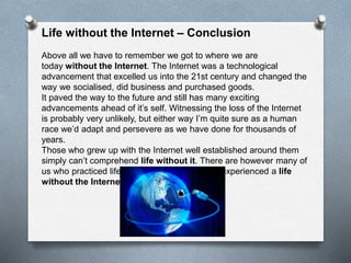 Life without the Internet – Conclusion
Above all we have to remember we got to where we are
today without the Internet. The Internet was a technological
advancement that excelled us into the 21st century and changed the
way we socialised, did business and purchased goods.
It paved the way to the future and still has many exciting
advancements ahead of it’s self. Witnessing the loss of the Internet
is probably very unlikely, but either way I’m quite sure as a human
race we’d adapt and persevere as we have done for thousands of
years.
Those who grew up with the Internet well established around them
simply can’t comprehend life without it. There are however many of
us who practiced life before it’s time and have experienced a life
without the Internet.
 