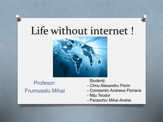 Life without internet !
Profesor:
Frumuselu Mihai
Studenți:
- Cîrnu Alexandru Florin
- Constantin Andreea Floriana
- Nițu Teodor
- Paraschiv Mihai Andrei
 