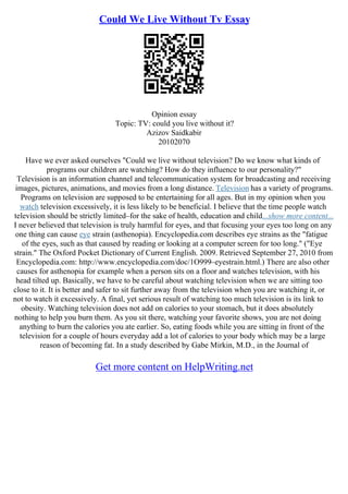 Could We Live Without Tv Essay
Opinion essay
Topic: TV: could you live without it?
Azizov Saidkabir
20102070
Have we ever asked ourselves "Could we live without television? Do we know what kinds of
programs our children are watching? How do they influence to our personality?"
Television is an information channel and telecommunication system for broadcasting and receiving
images, pictures, animations, and movies from a long distance. Television has a variety of programs.
Programs on television are supposed to be entertaining for all ages. But in my opinion when you
watch television excessively, it is less likely to be beneficial. I believe that the time people watch
television should be strictly limited–for the sake of health, education and child...show more content...
I never believed that television is truly harmful for eyes, and that focusing your eyes too long on any
one thing can cause eye strain (asthenopia). Encyclopedia.com describes eye strains as the "fatigue
of the eyes, such as that caused by reading or looking at a computer screen for too long." ("Eye
strain." The Oxford Pocket Dictionary of Current English. 2009. Retrieved September 27, 2010 from
Encyclopedia.com: http://www.encyclopedia.com/doc/1O999–eyestrain.html.) There are also other
causes for asthenopia for example when a person sits on a floor and watches television, with his
head tilted up. Basically, we have to be careful about watching television when we are sitting too
close to it. It is better and safer to sit further away from the television when you are watching it, or
not to watch it excessively. A final, yet serious result of watching too much television is its link to
obesity. Watching television does not add on calories to your stomach, but it does absolutely
nothing to help you burn them. As you sit there, watching your favorite shows, you are not doing
anything to burn the calories you ate earlier. So, eating foods while you are sitting in front of the
television for a couple of hours everyday add a lot of calories to your body which may be a large
reason of becoming fat. In a study described by Gabe Mirkin, M.D., in the Journal of
Get more content on HelpWriting.net
 