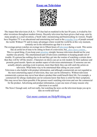 Essay on Television
The impact that television (A.K.A.– TV) has had on mankind in the last 50 years, is rivaled by few
other inventions throughout modern history. Recently television has been given a bad wrap, seen by
many people as a cruel invention, a 'boob–tube'; mesmerizing and brainwashing its viewers. People
have forgotten TV is an educational and entertaining tool used in the everyday lives of people around
the world. Without TV and its many advantages where would the world be at this very moment,
certainly not in the information age that it is in now.
The average person watches on average ten to fifteen hours of television during a week. This seems
like an awful lot of time to be sitting in front of a television, but...show more content...
This is a good thing, if you keep your priorities straight, because television should not be your
number one priority. The entertainment part of television contributes to keeping people out of
trouble. If a person has nothing else to do and they get into the routine of watching a certain show
then they will be 'off the streets';. Characters on shows can act as role models for their audience and
promote good morals. Sports are another aspect of television entertainment. If someone can not
actually attend a sporting event in person, more than likely they can still catch the action on
television. What better way to be entertained than sitting on your couch!
Television is also helpful with product information, and although commercials are not regarded as
the most entertaining aspect of television, they sure can be informative. Without television
commercials a person may never hear about a product that could benefit their life. For example, a
commercial for allergy medication can let someone know that there is relief for their symptoms.
This may never have been possible if the person wasn't watching television and saw the commercial
for the product. Advertising and product information, is just one more of many reasons why
television is so useful.
The News! Enough said, well not really, but watching the news on the television keeps you up to
date on world and local
Get more content on HelpWriting.net
 