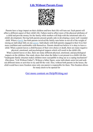 Life Without Parents Essay
Parents have a large impact on their children and how their life will turn out. Each parent will
affect a different aspect of their child's life. Fathers tend to affect more of the physical attributes of
a child and provide money for the family while mothers will help with the emotional side of a
child's development. Having both parents present greatly aids in developing a more well–rounded
child. When a family has both parents involved the family runs better as not all of the weight of
raising an individual falls on one parent. Individuals with both parents engaged in their lives feel
more confident and comfortable with themselves. Parents should not believe it is okay to leave a
child. When a parent leaves a child because of their own choice or death, there are many negative
physical, emotional, and psychological impacts which will result in the child's life.
When a parent leaves or dies, there are many different physical, emotional, and psychological
impacts on the children. One study shows that when the father is not present in a child's life this
"'inadequate family structure makes children more susceptible to drug use as a coping mechanism"
(Davidson, "Life Without Father"). Without a father figure, some individuals seem lost and seek
out different items or activities to try and fill the void. Also, without both parents in the house, the
child would have more freedom since only one parent is responsible for them. This freedom allows
for many doors to be opened for
Get more content on HelpWriting.net
 