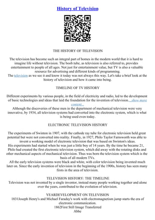History of Television
THE HISTORY OF TELEVISION
The television has become such an integral part of homes in the modern world that it is hard to
imagine life without television. The boob tube, as television is also referred to, provides
entertainment to people of all ages. Not just for entertainment value, but TV is also a valuable
resource for advertising and different kinds of programming.
The television as we see it and know it today was not always this way. Let's take a brief look at the
history of television and how it came into being.
TIMELINE OF TV HISTORY
Different experiments by various people, in the field of electricity and radio, led to the development
of basic technologies and ideas that laid the foundation for the invention of television....show more
content...
Although the discoveries of these men in the department of mechanical television were very
innovative, by 1934, all television systems had converted into the electronic system, which is what
is being used even today.
ELECTRONIC TELEVISION HISTORY
The experiments of Swinton in 1907, with the cathode ray tube for electronic television held great
potential but were not converted into reality. Finally, in 1927, Philo Taylor Farnsworth was able to
invent a working model of electronic television that was based on Swinton's ideas.
His experiments had started when he was just a little boy of 14 years. By the time he became 21,
Philo had created the first electronic television system, which did away with the rotating disks and
other mechanical aspects of mechanical television. Thus was born the television system which is the
basis of all modern TVs.
All the early television systems were black and white, with color television being invented much
later on. Since the early invention of television in the beginning of the 1900s, history has seen many
firsts in the area of television.
TELEVISION HISTORY: THE TIMELINE
Television was not invented by a single inventor, instead many people working together and alone
over the years, contributed to the evolution of television.
YEARDEVELOPMENT ON TELEVISION
1831Joseph Henry's and Michael Faraday's work with electromagnetism jump starts the era of
electronic communication.
1862First Still Image Transferred
Abbe
 