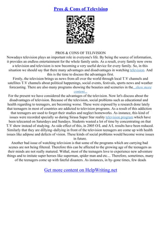 Pros & Cons of Television
PROS & CONS OF TELIVISION
Nowadays television plays an important role in everyone's life. By being the source of information,
it provides an endless entertainment for the whole family units. As a result, every family now owns
a television and television is now becoming a very useful device for every family. So, in this
situation we should say that there many advantages and disadvantages in watching television. And
this is the time to discuss the advantages first.
Firstly, the television brings us news from all over the world through local T.V channels and
satellites T.V channels about political happenings, social events, festivals, sports news and weather
forecasting. There are also many programs showing the beauties and sceneries in the...show more
content...
For the present we have considered the advantages of the television. Now let's discuss about the
disadvantages of television. Because of the television, social problems such as educational and
health regarding to teenagers, are becoming worse. These were exposed by a research done lately
that teenagers in most of countries are addicted to television programs. As a result of this addiction
that teenagers are used to forget their studies and neglect homeworks. As instance, this kind of
issues were recorded specially so during Sirasa Super Star reality television program which have
been telecasted on Saturdays and Sundays. Students wasted a lot of time by concentrating on that
T.V show instead of studying. As side effect of this, in 2005 O/L and A/L results have been reduced.
Similarly that they are dillying–dallying in front of the television teenagers are come up with health
issues like adipose and defects of vision. These kinds of social problems would become worse issues
in future.
Another bad issue of watching television is that some of the programs which are carrying bad
scenes are not being filtered. Therefore this can be affected to the growing age of the teenagers as
their minds are not really matured. Withal, most of the teenagers love to experience new adventure
things and to imitate super heroes like superman, spider man and etc.... Therefore, sometimes, many
of the teenagers come up with fateful disasters. As instances, in by–gone times, few deads
Get more content on HelpWriting.net
 