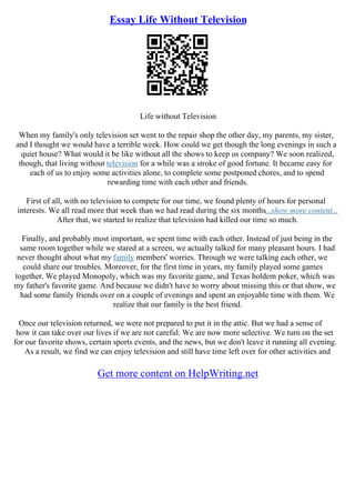 Essay Life Without Television
Life without Television
When my family's only television set went to the repair shop the other day, my parents, my sister,
and I thought we would have a terrible week. How could we get though the long evenings in such a
quiet house? What would it be like without all the shows to keep us company? We soon realized,
though, that living without television for a while was a stroke of good fortune. It became easy for
each of us to enjoy some activities alone, to complete some postponed chores, and to spend
rewarding time with each other and friends.
First of all, with no television to compete for our time, we found plenty of hours for personal
interests. We all read more that week than we had read during the six months...show more content...
After that, we started to realize that television had killed our time so much.
Finally, and probably most important, we spent time with each other. Instead of just being in the
same room together while we stared at a screen, we actually talked for many pleasant hours. I had
never thought about what my family members' worries. Through we were talking each other, we
could share our troubles. Moreover, for the first time in years, my family played some games
together. We played Monopoly, which was my favorite game, and Texas holdem poker, which was
my father's favorite game. And because we didn't have to worry about missing this or that show, we
had some family friends over on a couple of evenings and spent an enjoyable time with them. We
realize that our family is the best friend.
Once our television returned, we were not prepared to put it in the attic. But we had a sense of
how it can take over our lives if we are not careful. We are now more selective. We turn on the set
for our favorite shows, certain sports events, and the news, but we don't leave it running all evening.
As a result, we find we can enjoy television and still have time left over for other activities and
Get more content on HelpWriting.net
 