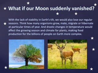 With the lack of stability in Earth’s tilt, we would also lose our regular
seasons. Think how many organisms grow, mate, migrate or hibernate
at particular times of year. And drastic changes in temperature would
affect the growing season and climate for plants, making food
production for the billions of people on Earth more complex.
What if our Moon suddenly vanished?
 