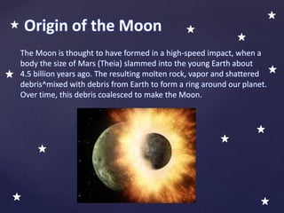Origin of the Moon
The Moon is thought to have formed in a high-speed impact, when a
body the size of Mars (Theia) slammed into the young Earth about
4.5 billion years ago. The resulting molten rock, vapor and shattered
debris^mixed with debris from Earth to form a ring around our planet.
Over time, this debris coalesced to make the Moon.
 
