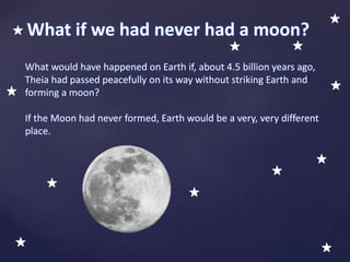 What would have happened on Earth if, about 4.5 billion years ago,
Theia had passed peacefully on its way without striking Earth and
forming a moon?
If the Moon had never formed, Earth would be a very, very different
place.
What if we had never had a moon?
 