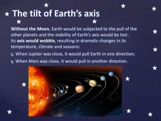 Without the Moon, Earth would be subjected to the pull of the
other planets and the stability of Earth’s axis would be lost .
Its axis would wobble, resulting in dramatic changes in its
temperature, climate and seasons:
 When Jupiter was close, it would pull Earth in one direction;
 When Mars was close, it would pull in another direction.
The tilt of Earth’s axis
 