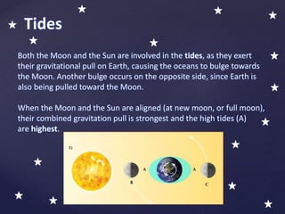 Both the Moon and the Sun are involved in the tides, as they exert
their gravitational pull on Earth, causing the oceans to bulge towards
the Moon. Another bulge occurs on the opposite side, since Earth is
also being pulled toward the Moon.
When the Moon and the Sun are aligned (at new moon, or full moon),
their combined gravitation pull is strongest and the high tides (A)
are highest.
Tides
 