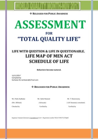  RELEASED FOR PUBLIC AWARNESS
ASSESSMENT
FOR
“TOTAL QUALITY LIFE”
LIFE WITH QUESTION & LIFE IN QUESTIONABLE.
LIFE MAP OF MEN ACT
SCHEDULE OF LIFE
Behaviors become natural.
11/11/2017
Compiled by
Karikalan M, karikalan@y7mail.com
 RELEASED FOR PUBLIC AWARNESS
Mr. Prabu Sudhakar Mr. Sahul Hameed Mr. T Duraiswamy
(M/s. Billiods) (Advacate) ( LIC/Insurance consultant)
Checked by Verified by Verified by
Registered, Protected & Monitored by Copyrighted.com © 2017 , Registration number WnX133FKVVaYMprR
 