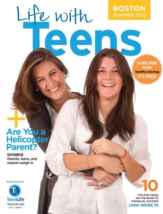 BOSTON
                      SUMMER 2012




                               SUBSCRIBE
                                 NOW
                              teenlife.com/mag
                                IT’S FREE!




+
Are You a
Helicopter
Parent?
DIVORCE
Parents, teens, and
experts weigh in.




                                  10
PUBLISHED BY




                                TIPS FOR TEENS
                               ON THE ROAD TO
                            FINANCIAL SUCCESS
TeenLife.com
 VOL. 1, ISSUE 1
                           LOOK INSIDE
 