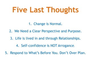 Five Last Thoughts
1. Change is Normal.
2. We Need a Clear Perspective and Purpose.
3. Life is lived in and through Relationships.
4. Self-confidence is NOT Arrogance.
5. Respond to Whats Before You. Dont Over Plan.
 
