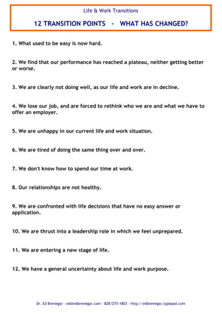 1. What used to be easy is now hard.
2. We find that our performance has reached a plateau, neither getting better
or worse.
3. We are clearly not doing well, as our life and work are in decline.
4. We lose our job, and are forced to rethink who we are and what we have to
offer an employer.
5. We are unhappy in our current life and work situation.
6. We are tired of doing the same thing over and over.
7. We don't know how to spend our time at work.
8. Our relationships are not healthy.
9. We are confronted with life decisions that have no easy answer or
application.
10. We are thrust into a leadership role in which we feel unprepared.
11. We are entering a new stage of life.
12. We have a general uncertainty about life and work purpose.
Life & Work Transitions
12 TRANSITION POINTS - WHAT HAS CHANGED?
Dr. Ed Brenegar C ed@edbrenegar.com C 828/275-1803 C http://edbrenegar.typepad.com
 