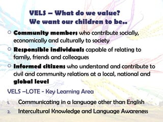 VELS – What do we value? We want our children to be.. Community members who contribute socially, economically and culturally to society Responsible individuals capable of relating to family, friends and colleagues Informed citizens who understand and contribute to civil and community relations at a local, national and global level VELS –LOTE - Key Learning Area Communicating in a language other than English Intercultural Knowledge and Language Awareness