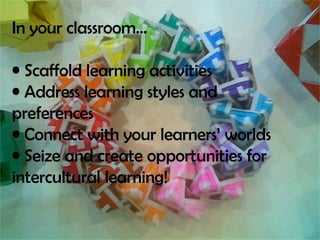 In your classroom… Scaffold learning activities Address learning styles and preferences Connect with your learners’ worlds Seize and create opportunities for intercultural learning!