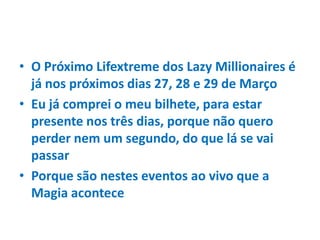 • O Próximo Lifextreme dos Lazy Millionaires é
já nos próximos dias 27, 28 e 29 de Março
• Eu já comprei o meu bilhete, para estar
presente nos três dias, porque não quero
perder nem um segundo, do que lá se vai
passar
• Porque são nestes eventos ao vivo que a
Magia acontece
 