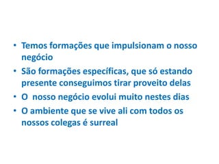 • Temos formações que impulsionam o nosso
negócio
• São formações específicas, que só estando
presente conseguimos tirar proveito delas
• O nosso negócio evolui muito nestes dias
• O ambiente que se vive ali com todos os
nossos colegas é surreal
 