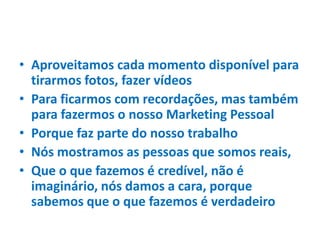 • Aproveitamos cada momento disponível para
tirarmos fotos, fazer vídeos
• Para ficarmos com recordações, mas também
para fazermos o nosso Marketing Pessoal
• Porque faz parte do nosso trabalho
• Nós mostramos as pessoas que somos reais,
• Que o que fazemos é credível, não é
imaginário, nós damos a cara, porque
sabemos que o que fazemos é verdadeiro
 