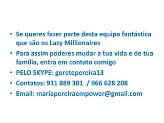 • Se queres fazer parte desta equipa fantástica
que são os Lazy Millionaires
• Para assim poderes mudar a tua vida e de tua
família, entra em contato comigo
• PELO SKYPE: goretepereira13
• Contatos: 911 889 301 / 966 628 208
• Email: mariapereiraempower@gmail.com
 